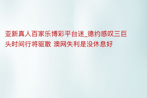 亚新真人百家乐博彩平台迷_德约感叹三巨头时间行将驱散 澳网失利是没休息好