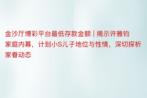 金沙厅博彩平台最低存款金额 | 揭示许雅钧家庭内幕，计划小S儿子地位与性情，深切探析家眷动态