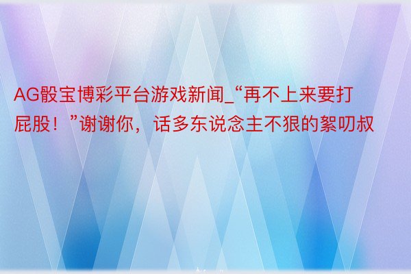 AG骰宝博彩平台游戏新闻_“再不上来要打屁股！”谢谢你，话多东说念主不狠的絮叨叔