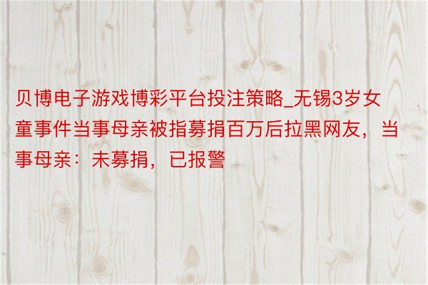 贝博电子游戏博彩平台投注策略_无锡3岁女童事件当事母亲被指募捐百万后拉黑网友，当事母亲：未募捐，已报警