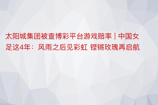 太阳城集团被查博彩平台游戏赔率 | 中国女足这4年：风雨之后见彩虹 铿锵玫瑰再启航