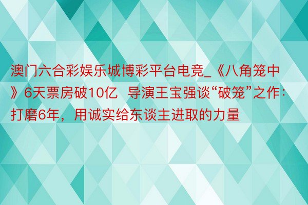 澳门六合彩娱乐城博彩平台电竞_《八角笼中》6天票房破10亿  导演王宝强谈“破笼”之作：打磨6年，用诚实给东谈主进取的力量