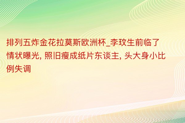 排列五炸金花拉莫斯欧洲杯_李玟生前临了情状曝光, 照旧瘦成纸片东谈主, 头大身小比例失调