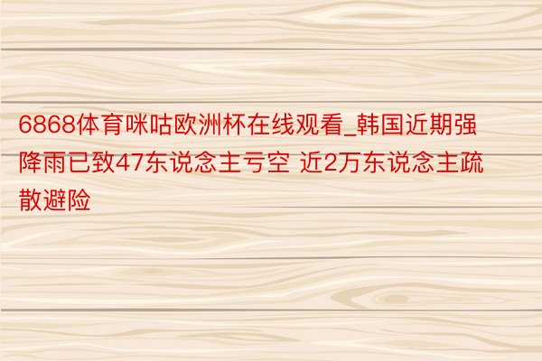 6868体育咪咕欧洲杯在线观看_韩国近期强降雨已致47东说念主亏空 近2万东说念主疏散避险