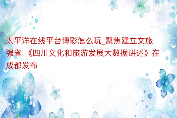 太平洋在线平台博彩怎么玩_聚焦建立文旅强省 《四川文化和旅游发展大数据讲述》在成都发布