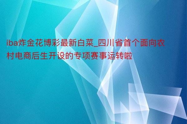 iba炸金花博彩最新白菜_四川省首个面向农村电商后生开设的专项赛事运转啦