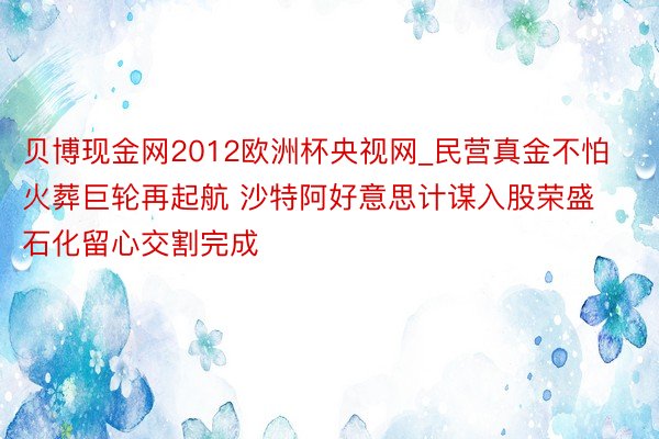 贝博现金网2012欧洲杯央视网_民营真金不怕火葬巨轮再起航 沙特阿好意思计谋入股荣盛石化留心交割完成