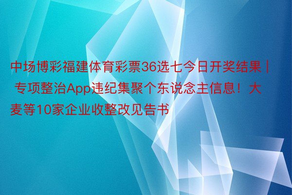 中场博彩福建体育彩票36选七今日开奖结果 | 专项整治App违纪集聚个东说念主信息！大麦等10家企业收整改见告书