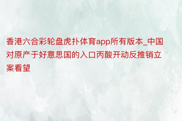 香港六合彩轮盘虎扑体育app所有版本_中国对原产于好意思国的入口丙酸开动反推销立案看望