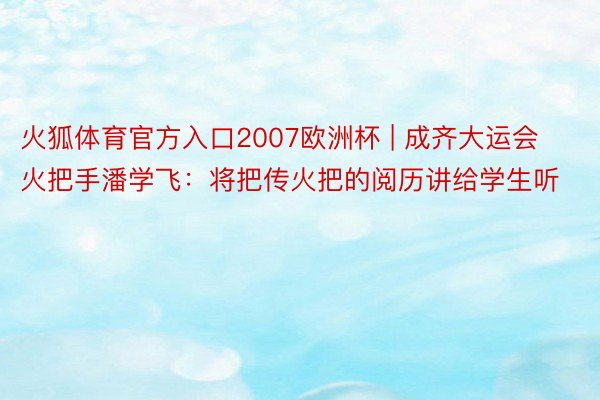 火狐体育官方入口2007欧洲杯 | 成齐大运会火把手潘学飞：将把传火把的阅历讲给学生听