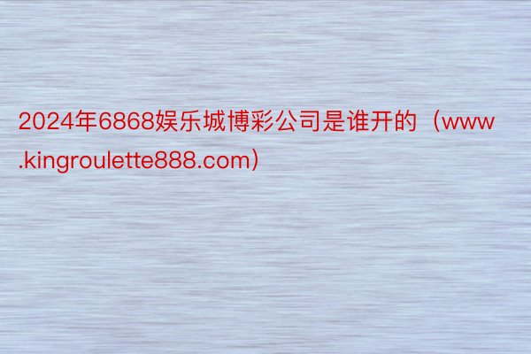 2024年6868娱乐城博彩公司是谁开的（www.kingroulette888.com）