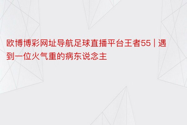 欧博博彩网址导航足球直播平台王者55 | 遇到一位火气重的病东说念主