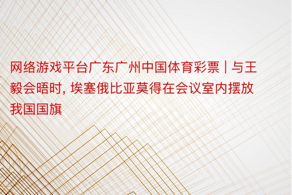 网络游戏平台广东广州中国体育彩票 | 与王毅会晤时, 埃塞俄比亚莫得在会议室内摆放我国国旗