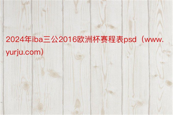 2024年iba三公2016欧洲杯赛程表psd（www.yurju.com）