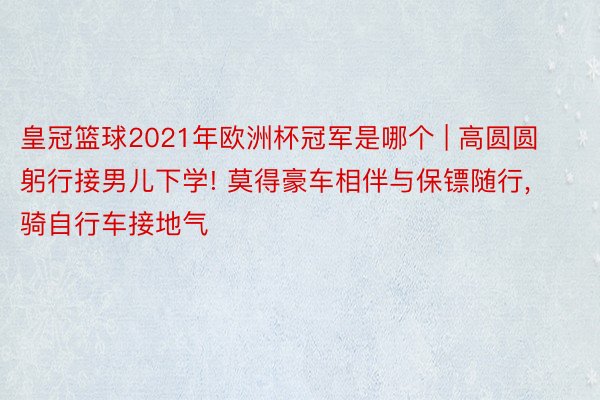 皇冠篮球2021年欧洲杯冠军是哪个 | 高圆圆躬行接男儿下学! 莫得豪车相伴与保镖随行, 骑自行车接地气