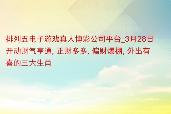 排列五电子游戏真人博彩公司平台_3月28日开动财气亨通, 正财多多, 偏财爆棚, 外出有喜的三大生肖