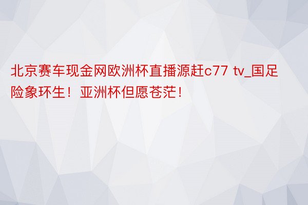 北京赛车现金网欧洲杯直播源赶c77 tv_国足险象环生！亚洲杯但愿苍茫！