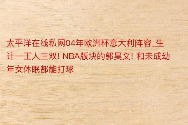 太平洋在线私网04年欧洲杯意大利阵容_生计一王人三双! NBA版块的郭昊文! 和未成幼年女休眠都能打球