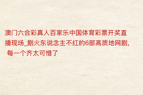 澳门六合彩真人百家乐中国体育彩票开奖直播现场_剧火东说念主不红的6部高质地网剧， 每一个齐太可惜了