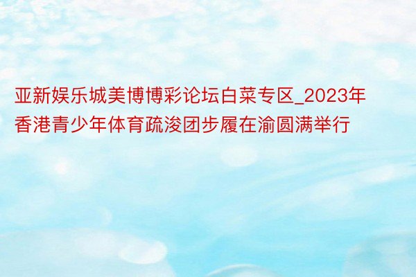 亚新娱乐城美博博彩论坛白菜专区_2023年香港青少年体育疏浚团步履在渝圆满举行