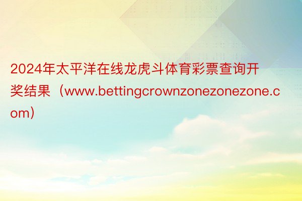 2024年太平洋在线龙虎斗体育彩票查询开奖结果（www.bettingcrownzonezonezone.com）