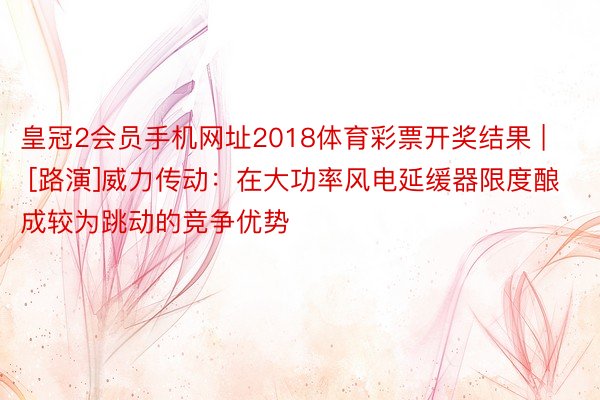 皇冠2会员手机网址2018体育彩票开奖结果 | [路演]威力传动：在大功率风电延缓器限度酿成较为跳动的竞争优势