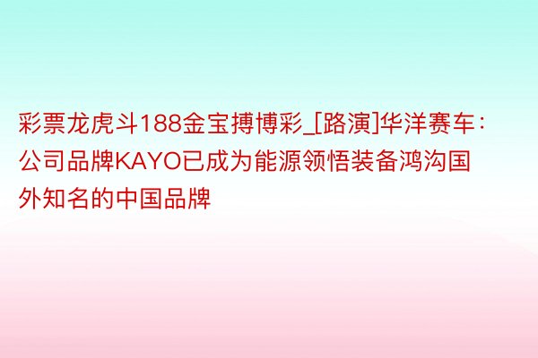 彩票龙虎斗188金宝搏博彩_[路演]华洋赛车：公司品牌KAYO已成为能源领悟装备鸿沟国外知名的中国品牌