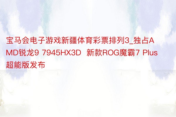 宝马会电子游戏新疆体育彩票排列3_独占AMD锐龙9 7945HX3D  新款ROG魔霸7 Plus超能版发布