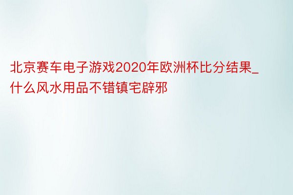 北京赛车电子游戏2020年欧洲杯比分结果_什么风水用品不错镇宅辟邪