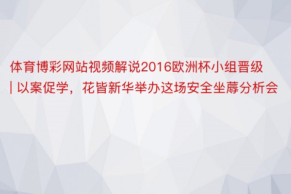 体育博彩网站视频解说2016欧洲杯小组晋级 | 以案促学，花皆新华举办这场安全坐蓐分析会