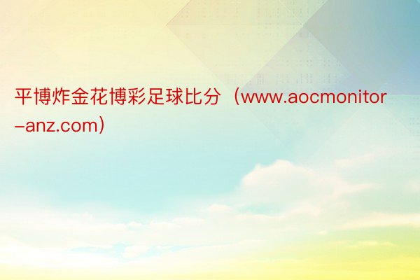 平博炸金花博彩足球比分（www.aocmonitor-anz.com）