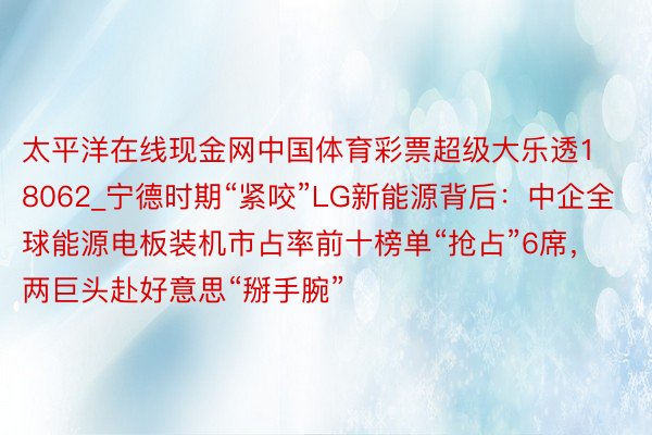 太平洋在线现金网中国体育彩票超级大乐透18062_宁德时期“紧咬”LG新能源背后：中企全球能源电板装机市占率前十榜单“抢占”6席，两巨头赴好意思“掰手腕”