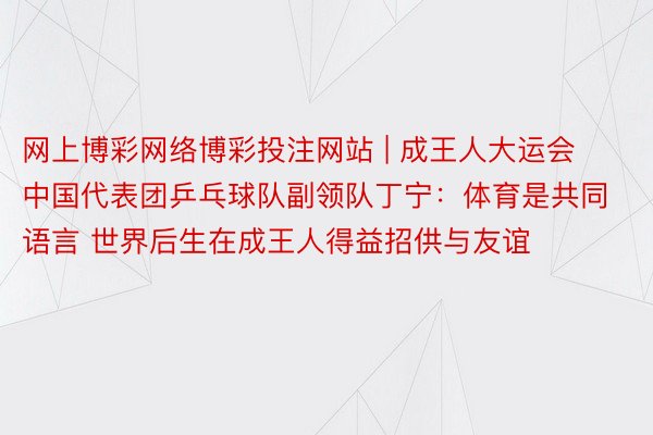 网上博彩网络博彩投注网站 | 成王人大运会中国代表团乒乓球队副领队丁宁：体育是共同语言 世界后生在成王人得益招供与友谊