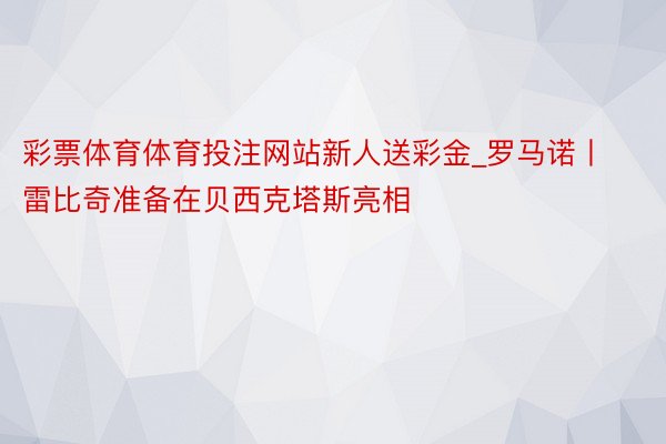 彩票体育体育投注网站新人送彩金_罗马诺丨雷比奇准备在贝西克塔斯亮相