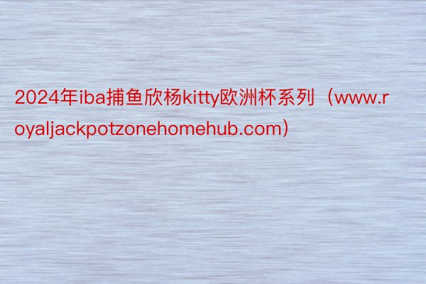 2024年iba捕鱼欣杨kitty欧洲杯系列（www.royaljackpotzonehomehub.com）