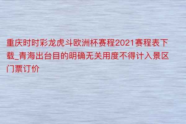 重庆时时彩龙虎斗欧洲杯赛程2021赛程表下载_青海出台目的明确无关用度不得计入景区门票订价