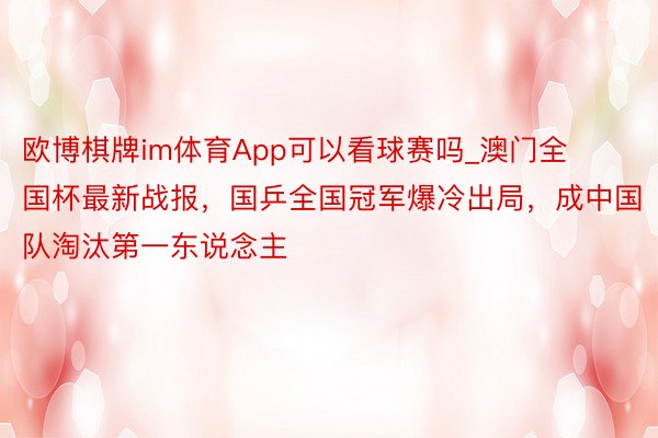 欧博棋牌im体育App可以看球赛吗_澳门全国杯最新战报，国乒全国冠军爆冷出局，成中国队淘汰第一东说念主