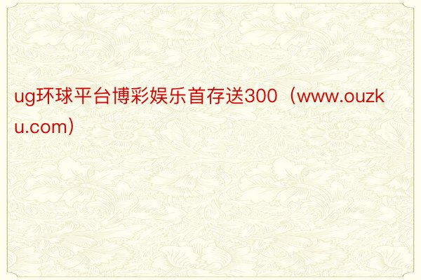 ug环球平台博彩娱乐首存送300（www.ouzku.com）