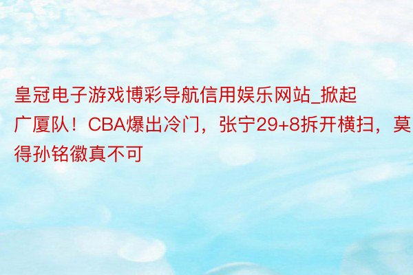 皇冠电子游戏博彩导航信用娱乐网站_掀起广厦队！CBA爆出冷门，张宁29+8拆开横扫，莫得孙铭徽真不可