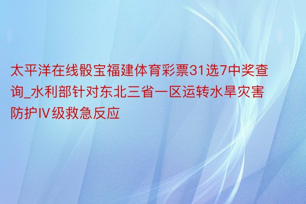 太平洋在线骰宝福建体育彩票31选7中奖查询_水利部针对东北三省一区运转水旱灾害防护Ⅳ级救急反应