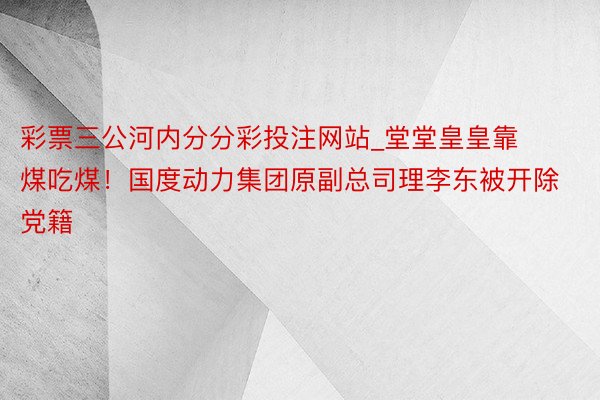 彩票三公河内分分彩投注网站_堂堂皇皇靠煤吃煤！国度动力集团原副总司理李东被开除党籍