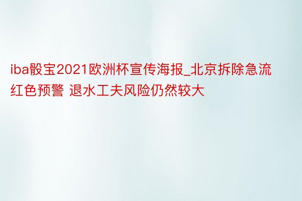 iba骰宝2021欧洲杯宣传海报_北京拆除急流红色预警 退水工夫风险仍然较大