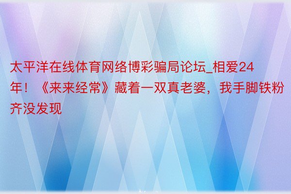 太平洋在线体育网络博彩骗局论坛_相爱24年！《来来经常》藏着一双真老婆，我手脚铁粉齐没发现