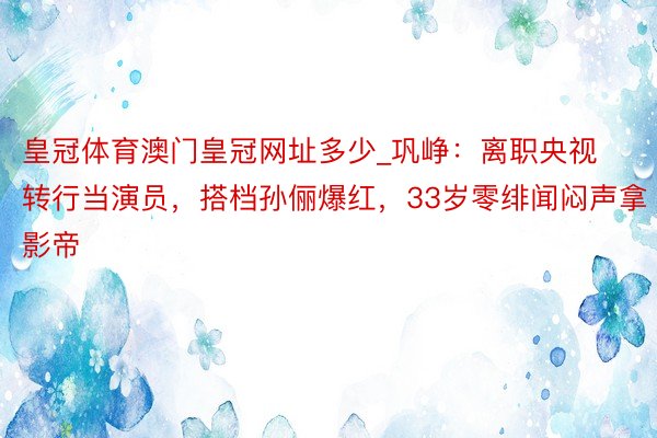 皇冠体育澳门皇冠网址多少_巩峥：离职央视转行当演员，搭档孙俪爆红，33岁零绯闻闷声拿影帝