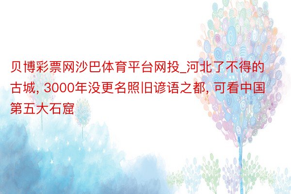 贝博彩票网沙巴体育平台网投_河北了不得的古城, 3000年没更名照旧谚语之都, 可看中国第五大石窟