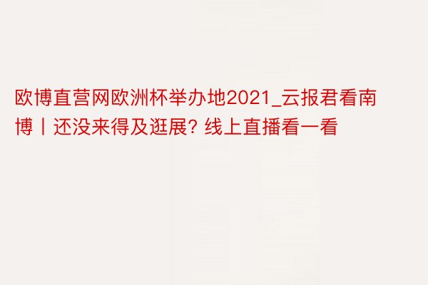 欧博直营网欧洲杯举办地2021_云报君看南博丨还没来得及逛展? 线上直播看一看