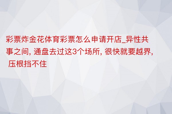 彩票炸金花体育彩票怎么申请开店_异性共事之间, 通盘去过这3个场所, 很快就要越界, 压根挡不住