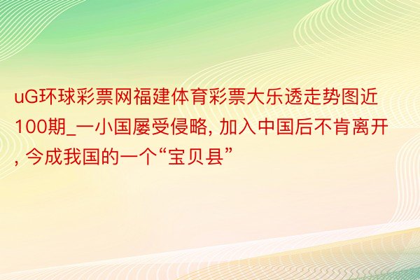 uG环球彩票网福建体育彩票大乐透走势图近100期_一小国屡受侵略, 加入中国后不肯离开, 今成我国的一个“宝贝县”