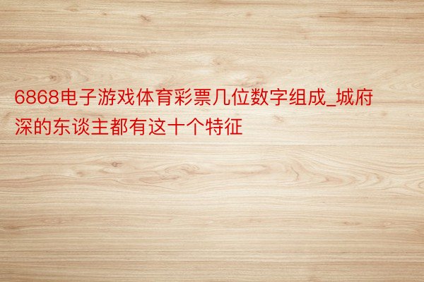 6868电子游戏体育彩票几位数字组成_城府深的东谈主都有这十个特征