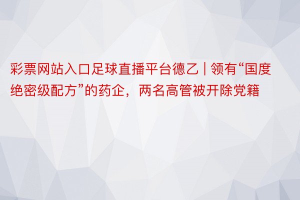 彩票网站入口足球直播平台德乙 | 领有“国度绝密级配方”的药企，两名高管被开除党籍